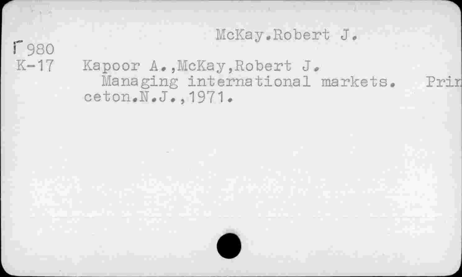 ﻿McKay.Robert J.
r 980
K-17 Kapoor A.,McKay,Robert J.
Managing international markets, ceton.R,J.,1971•